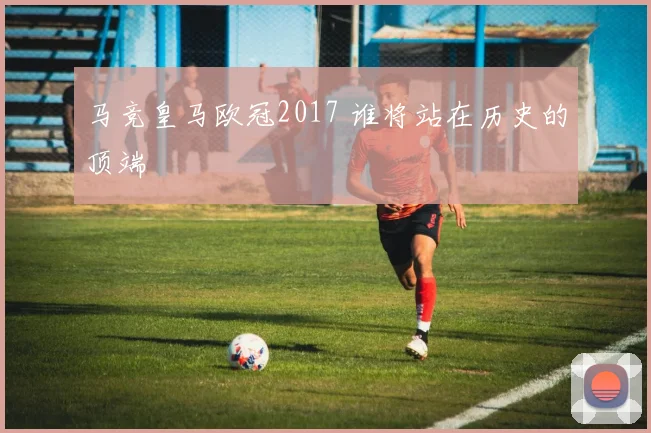 马竞皇马欧冠2017 谁将站在历史的顶端