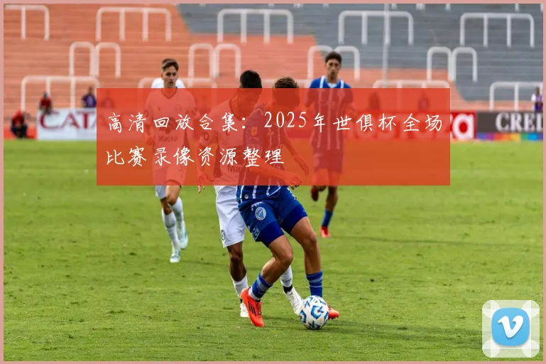 高清回放合集：2025年世俱杯全场比赛录像资源整理