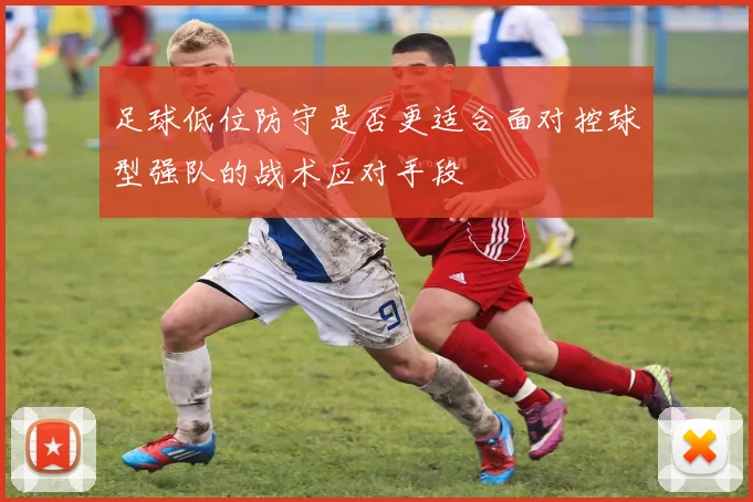 足球低位防守是否更适合面对控球型强队的战术应对手段