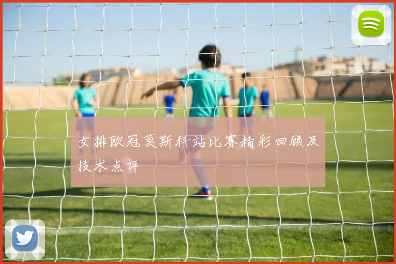 女排欧冠莫斯科站比赛精彩回顾及技术点评