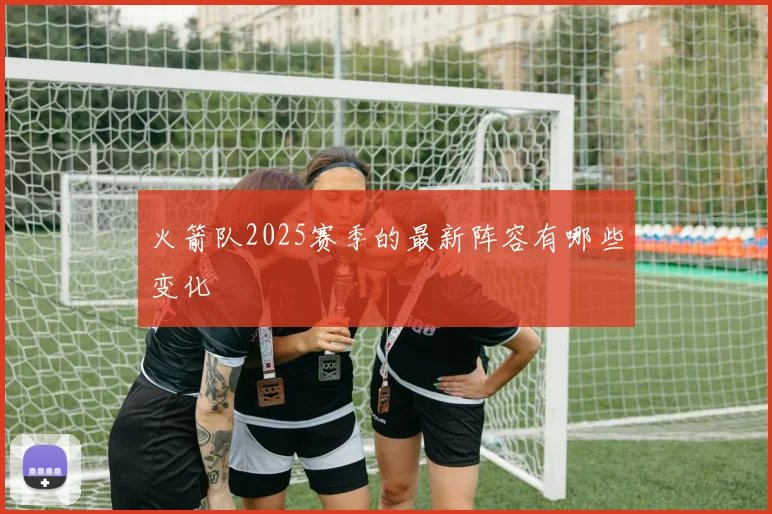 火箭队2025赛季的最新阵容有哪些变化